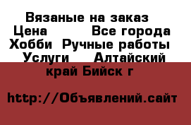 Вязаные на заказ › Цена ­ 800 - Все города Хобби. Ручные работы » Услуги   . Алтайский край,Бийск г.